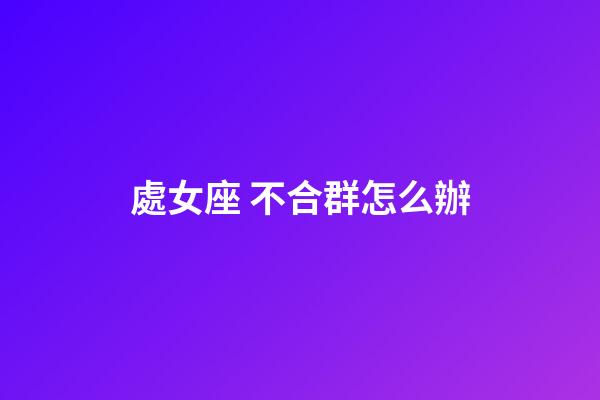 處女座 不合群怎么辦-第1張-星座運勢-玄機派